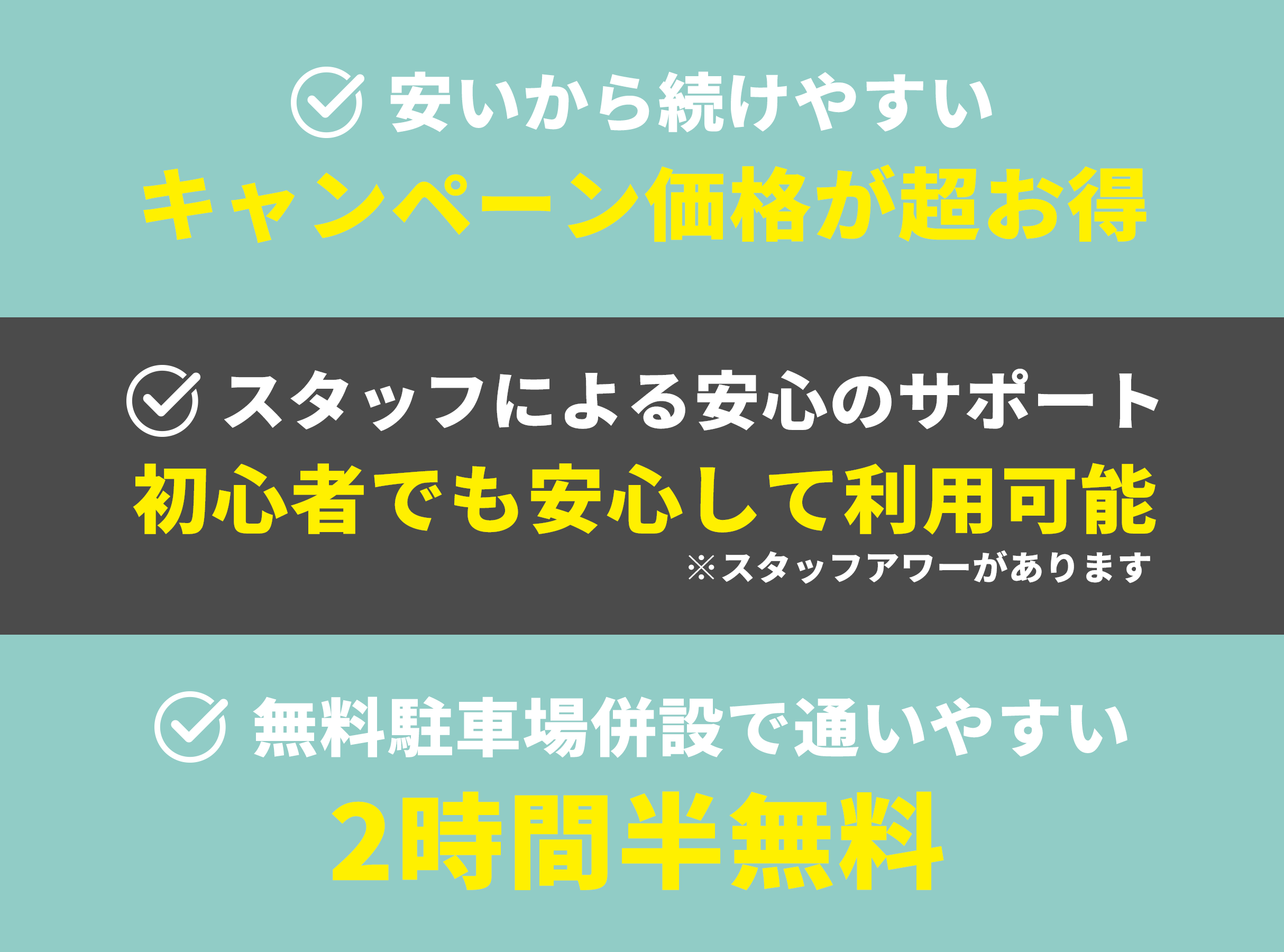 安いから続けやすい グランドオープン価格が超お得 スタッフによる安心のサポート 初心者でも安心して利用可能 ※スタッフアワーがあります 無料駐車場併設で通いやすい 2時間半無料